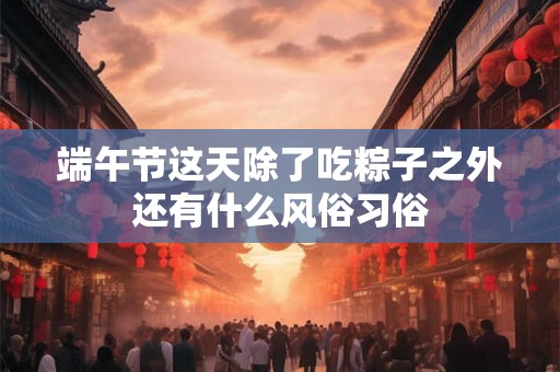 端午节这天除了吃粽子之外还有什么风俗习俗 端午节这天除了吃粽子之外还有什么风俗习俗