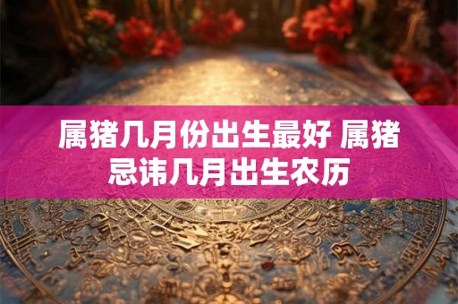 属猪几月份出生最好 属猪忌讳几月出生农历 属猪几月份出生最好 属猪忌讳几月出生农历