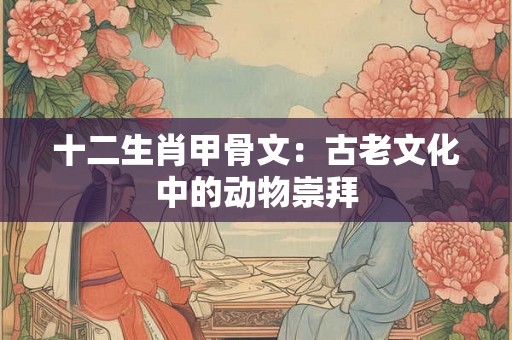 十二生肖甲骨文:古老文化中的动物崇拜 十二生肖甲骨文:古老文化中的动物崇拜