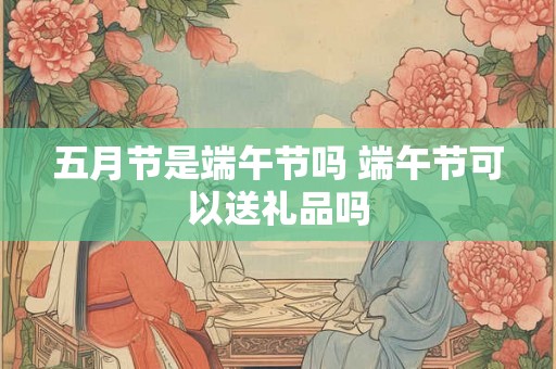 五月节是端午节吗 端午节可以送礼品吗 五月节是端午节吗 端午节可以送礼品吗