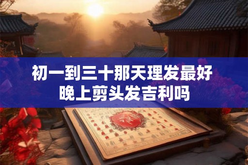 初一到三十那天理发最好 晚上剪头发吉利吗 初一到三十那天理发最好 晚上剪头发吉利吗