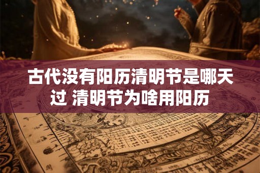 古代没有阳历清明节是哪天过 清明节为啥用阳历 古代没有阳历清明节是哪天过 清明节为啥用阳历