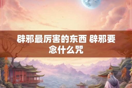 辟邪最厉害的东西 辟邪要念什么咒 辟邪最厉害的东西 辟邪要念什么咒