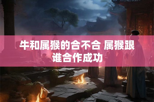 牛和属猴的合不合 属猴跟谁合作成功