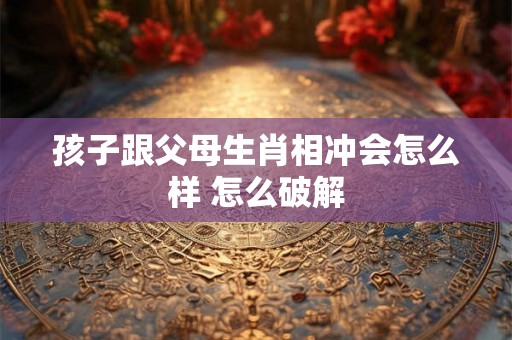 孩子跟父母生肖相冲会怎么样 怎么破解 孩子跟父母生肖相冲会怎么样 怎么破解