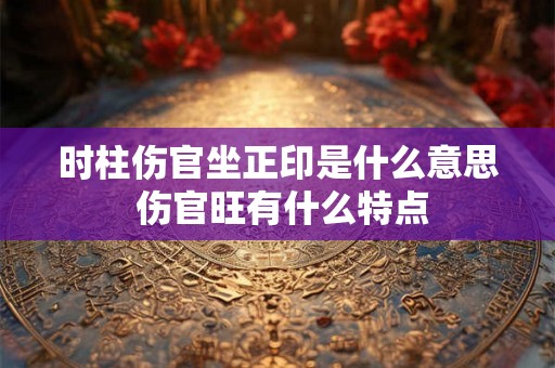 时柱伤官坐正印是什么意思 伤官旺有什么特点 时柱伤官坐正印是什么意思 伤官旺有什么特点
