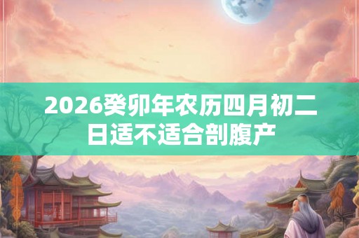 2026癸卯年农历四月初二日适不适合剖腹产 2026癸卯年农历四月初二日适不适合剖腹产