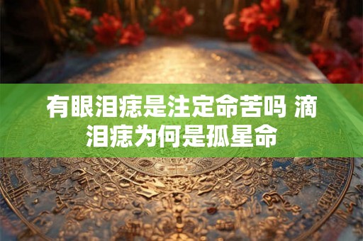 有眼泪痣是注定命苦吗 滴泪痣为何是孤星命 有眼泪痣是注定命苦吗 滴泪痣为何是孤星命