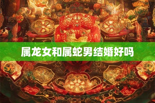 属龙女和属蛇男结婚好吗