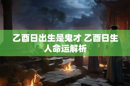 乙酉日出生是鬼才 乙酉日生人命运解析 乙酉日出生是鬼才 乙酉日生人命运解析