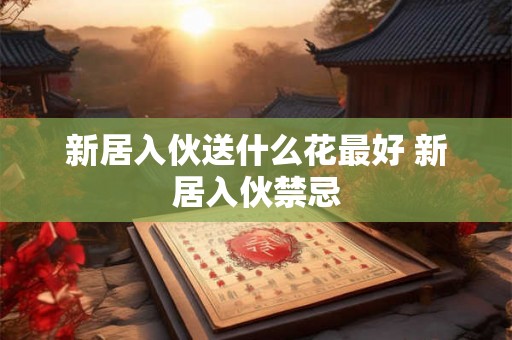 新居入伙送什么花最好 新居入伙禁忌 新居入伙送什么花最好 新居入伙禁忌
