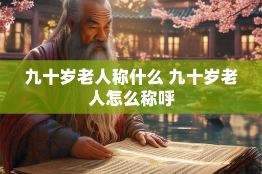 九十岁老人称什么 九十岁老人怎么称呼 九十岁老人称什么 九十岁老人怎么称呼