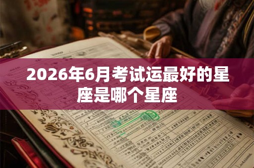 2026年6月考试运最好的星座是哪个星座 2026年6月考试运最好的星座是哪个星座