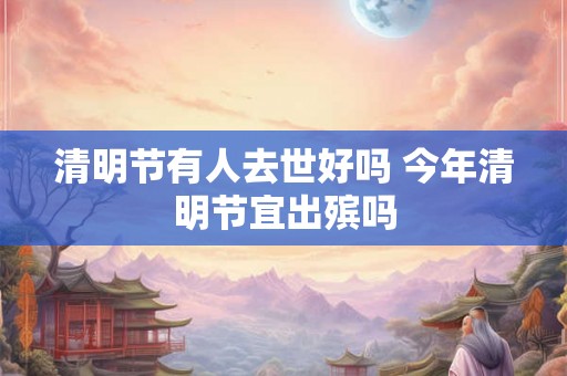 清明节有人去世好吗 今年清明节宜出殡吗 清明节有人去世好吗 今年清明节宜出殡吗