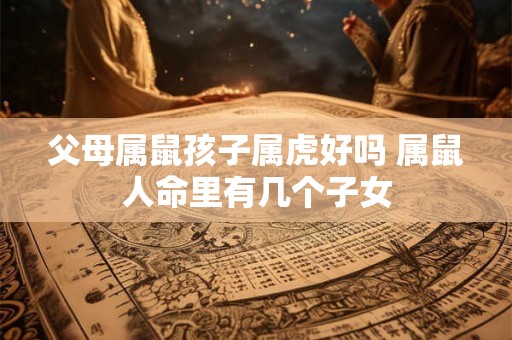 父母属鼠孩子属虎好吗 属鼠人命里有几个子女