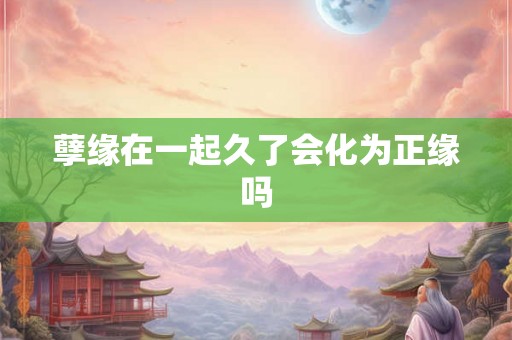 孽缘在一起久了会化为正缘吗 孽缘在一起久了会化为正缘吗