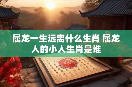 属龙一生远离什么生肖 属龙人的小人生肖是谁