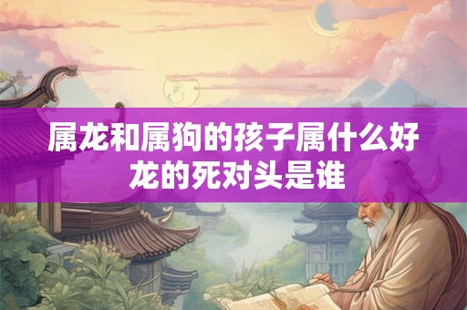 属龙和属狗的孩子属什么好 龙的死对头是谁 属龙和属狗的孩子属什么好 龙的死对头是谁