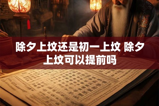 除夕上坟还是初一上坟 除夕上坟可以提前吗 除夕上坟还是初一上坟 除夕上坟可以提前吗