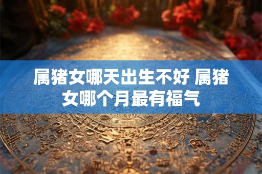 属猪女哪天出生不好 属猪女哪个月最有福气 属猪女哪天出生不好 属猪女哪个月最有福气