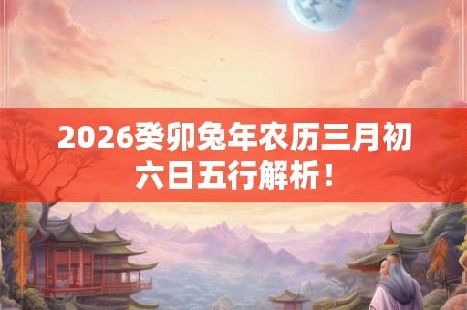 2026癸卯兔年农历三月初六日五行解析! 2026癸卯兔年农历三月初六日五行解析!