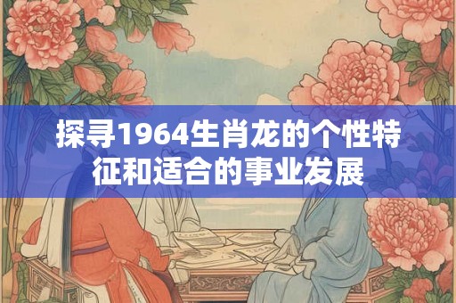 探寻1964生肖龙的个性特征和适合的事业发展 探寻1964生肖龙的个性特征和适合的事业发展