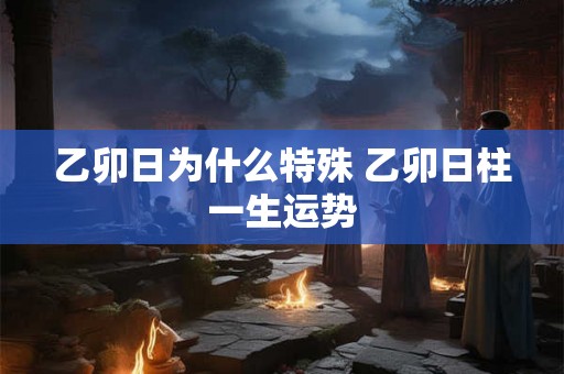 乙卯日为什么特殊 乙卯日柱一生运势