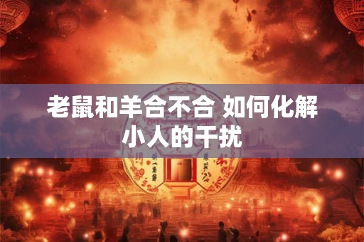 老鼠和羊合不合 如何化解小人的干扰 老鼠和羊合不合 如何化解小人的干扰