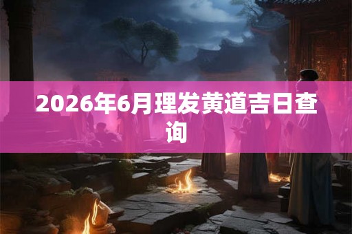 2026年6月理发黄道吉日查询 2026年6月理发黄道吉日查询