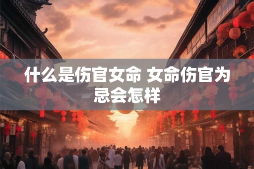 什么是伤官女命 女命伤官为忌会怎样 什么是伤官女命 女命伤官为忌会怎样