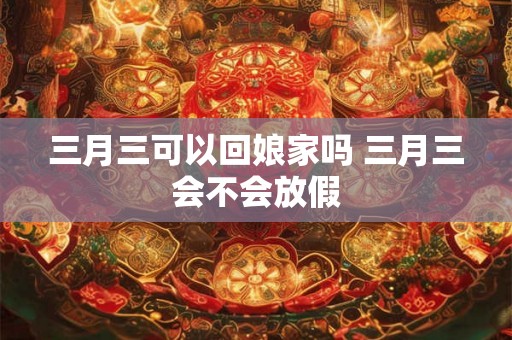 三月三可以回娘家吗 三月三会不会放假 三月三可以回娘家吗 三月三会不会放假