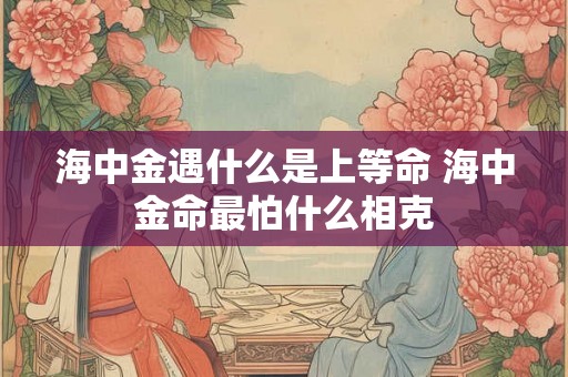 海中金遇什么是上等命 海中金命最怕什么相克 海中金遇什么是上等命 海中金命最怕什么相克