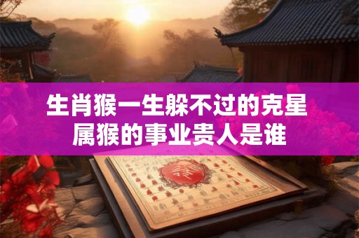 生肖猴一生躲不过的克星 属猴的事业贵人是谁