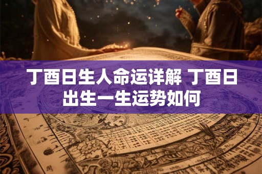 丁酉日生人命运详解 丁酉日出生一生运势如何 丁酉日生人命运详解 丁酉日出生一生运势如何