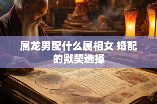属龙男配什么属相女 婚配的默契选择 属龙男配什么属相女 婚配的默契选择