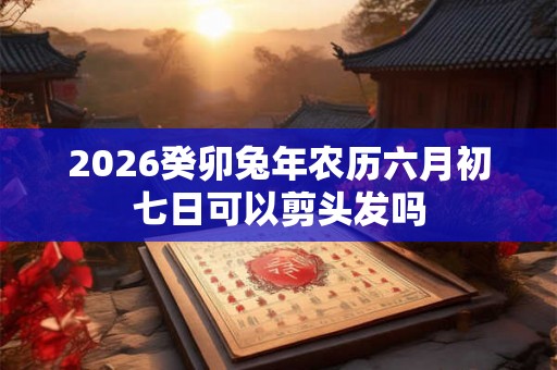 2026癸卯兔年农历六月初七日可以剪头发吗 2026癸卯兔年农历六月初七日可以剪头发吗