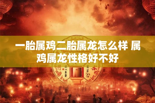 一胎属鸡二胎属龙怎么样 属鸡属龙性格好不好