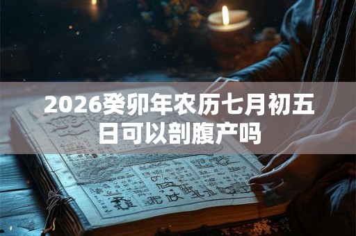 2026癸卯年农历七月初五日可以剖腹产吗 2026癸卯年农历七月初五日可以剖腹产吗