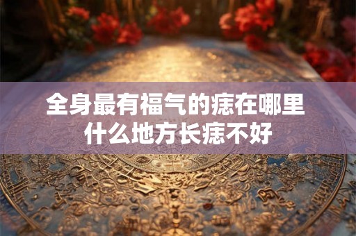 全身最有福气的痣在哪里 什么地方长痣不好 全身最有福气的痣在哪里 什么地方长痣不好
