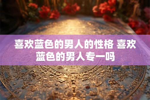 喜欢蓝色的男人的性格 喜欢蓝色的男人专一吗 喜欢蓝色的男人的性格 喜欢蓝色的男人专一吗