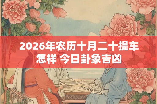 2026年农历十月二十提车怎样 今日卦象吉凶 2026年农历十月二十提车怎样 今日卦象吉凶