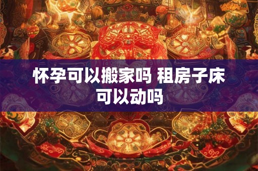 怀孕可以搬家吗 租房子床可以动吗 怀孕可以搬家吗 租房子床可以动吗