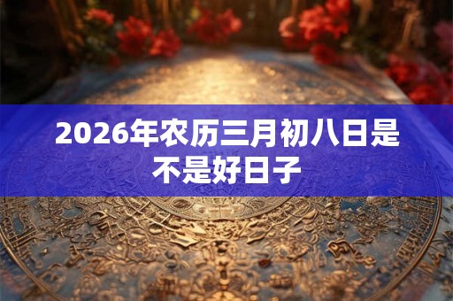 2026年农历三月初八日是不是好日子 2026年农历三月初八日是不是好日子