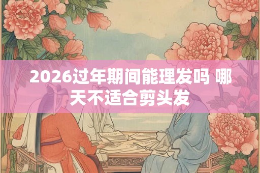 2026过年期间能理发吗 哪天不适合剪头发 2026过年期间能理发吗 哪天不适合剪头发