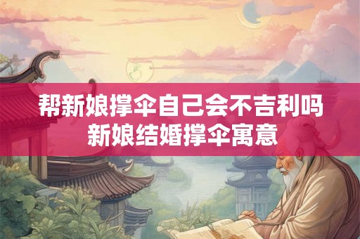 帮新娘撑伞自己会不吉利吗 新娘结婚撑伞寓意 帮新娘撑伞自己会不吉利吗 新娘结婚撑伞寓意