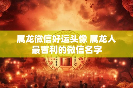 属龙微信好运头像 属龙人最吉利的微信名字 属龙微信好运头像 属龙人最吉利的微信名字