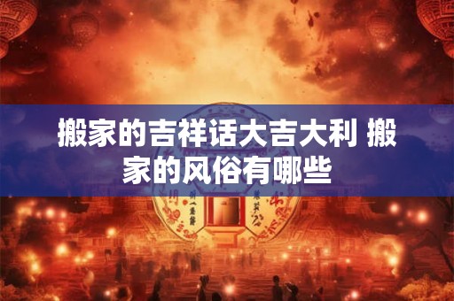 搬家的吉祥话大吉大利 搬家的风俗有哪些