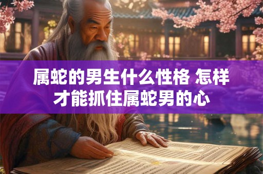 属蛇的男生什么性格 怎样才能抓住属蛇男的心 属蛇的男生什么性格 怎样才能抓住属蛇男的心