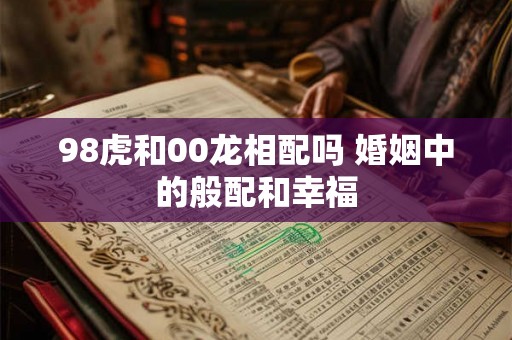 98虎和00龙相配吗 婚姻中的般配和幸福 98虎和00龙相配吗 婚姻中的般配和幸福