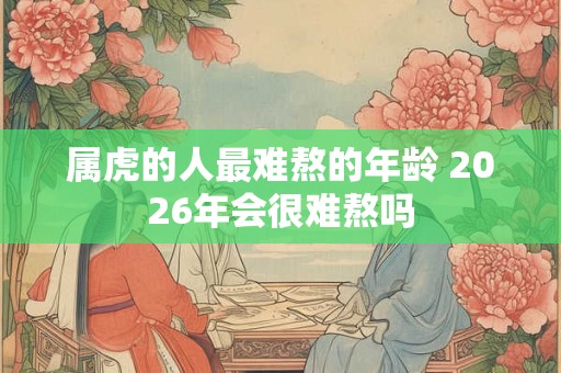 属虎的人最难熬的年龄 2026年会很难熬吗 属虎的人最难熬的年龄 2026年会很难熬吗